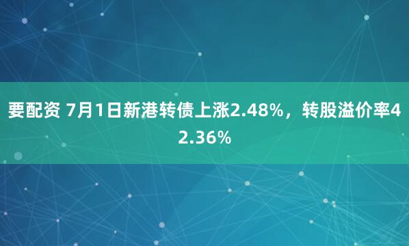 要配资 7月1日新港转债上涨2.48%，转股溢价率42.36%