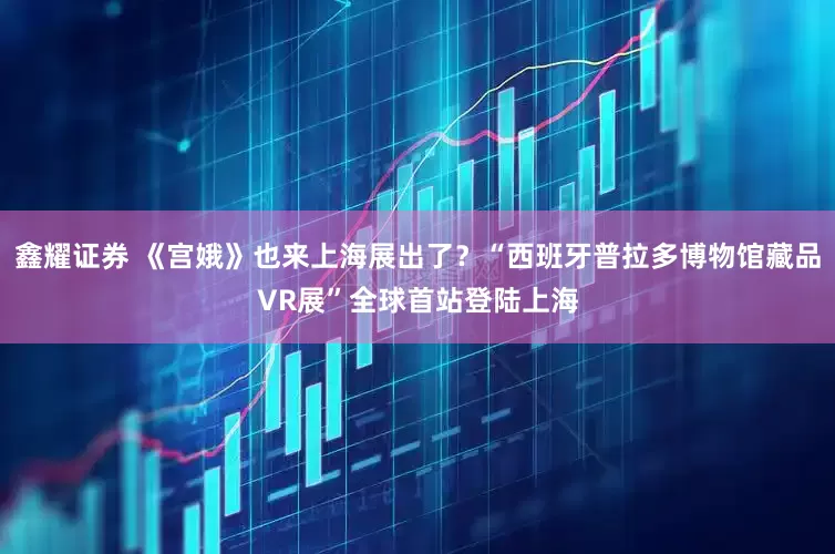 鑫耀证券 《宫娥》也来上海展出了？“西班牙普拉多博物馆藏品VR展”全球首站登陆上海