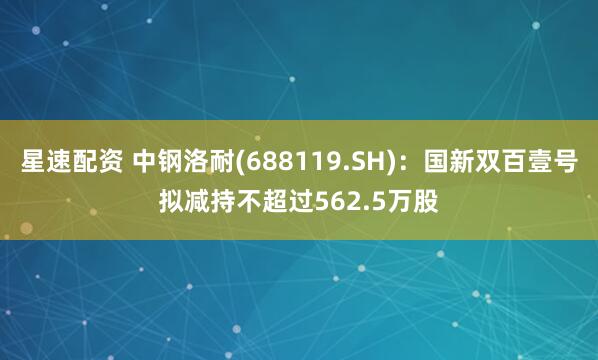 星速配资 中钢洛耐(688119.SH)：国新双百壹号拟减持不超过562.5万股