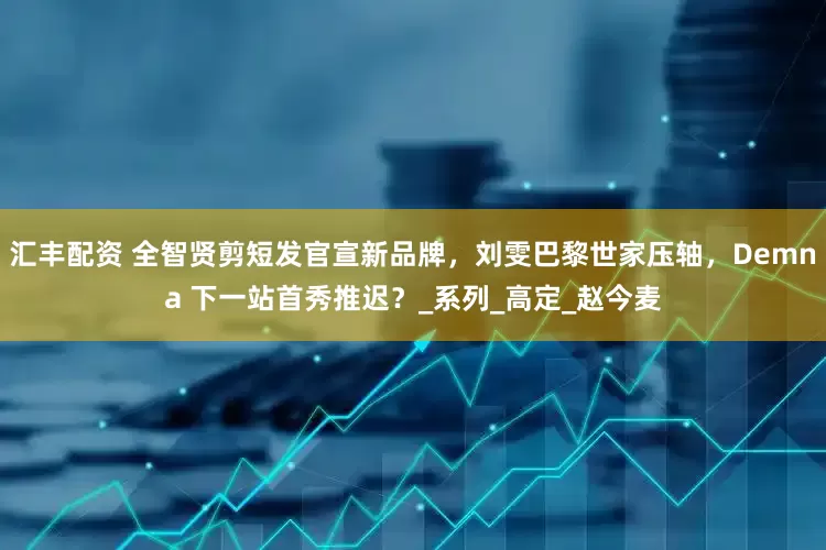 汇丰配资 全智贤剪短发官宣新品牌，刘雯巴黎世家压轴，Demna 下一站首秀推迟？_系列_高定_赵今麦
