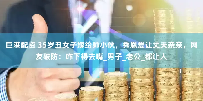 巨港配资 35岁丑女子嫁给帅小伙，秀恩爱让丈夫亲亲，网友破防：咋下得去嘴_男子_老公_都让人