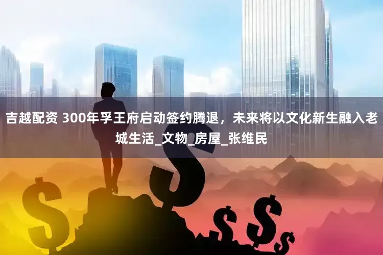 吉越配资 300年孚王府启动签约腾退，未来将以文化新生融入老城生活_文物_房屋_张维民