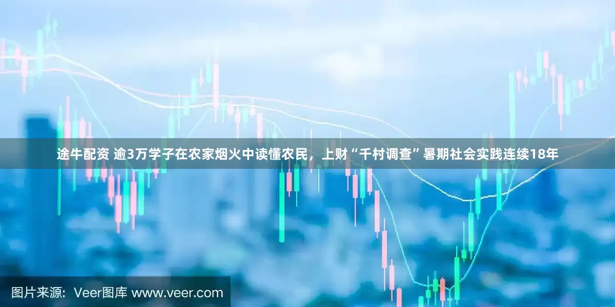 途牛配资 逾3万学子在农家烟火中读懂农民，上财“千村调查”暑期社会实践连续18年