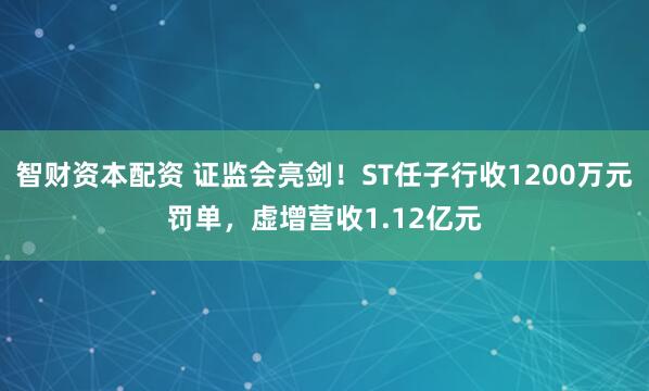 智财资本配资 证监会亮剑！ST任子行收1200万元罚单，虚增营收1.12亿元