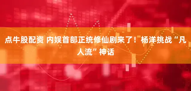 点牛股配资 内娱首部正统修仙剧来了！杨洋挑战“凡人流”神话