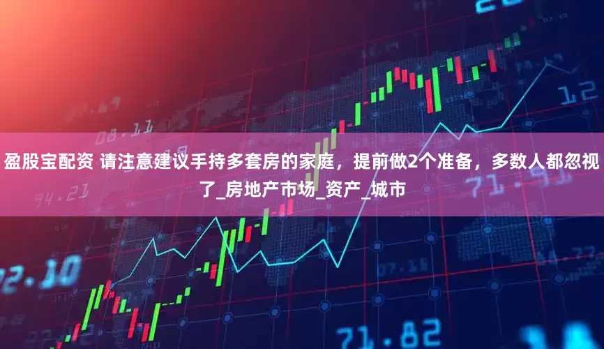 盈股宝配资 请注意建议手持多套房的家庭，提前做2个准备，多数人都忽视了_房地产市场_资产_城市
