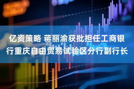 亿资策略 蒋丽渝获批担任工商银行重庆自由贸易试验区分行副行长