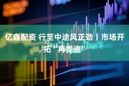 亿鑫配资 行至中途风正劲丨市场开拓“再提速”