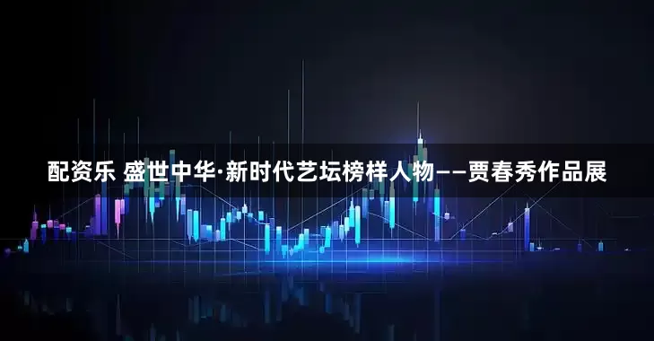 配资乐 盛世中华·新时代艺坛榜样人物——贾春秀作品展