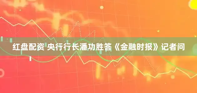 红盘配资 央行行长潘功胜答《金融时报》记者问