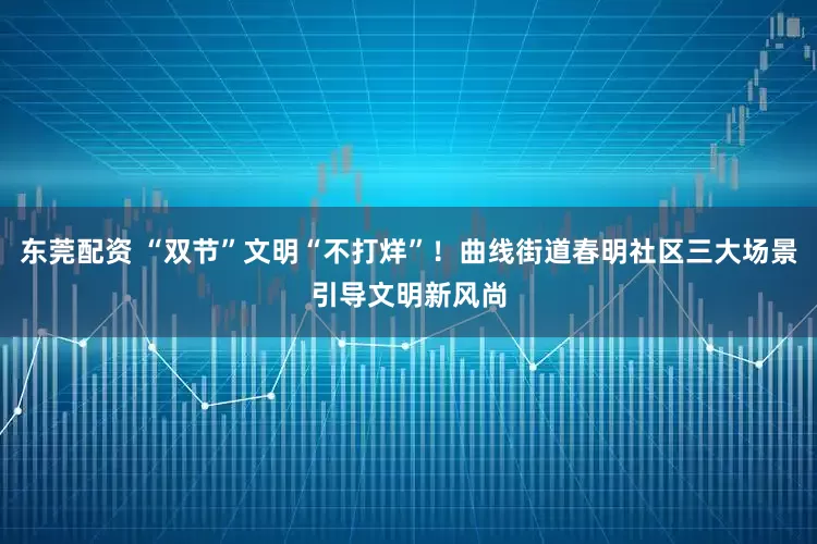 东莞配资 “双节”文明“不打烊”!曲线街道春明社区三大场景引导文明新风尚