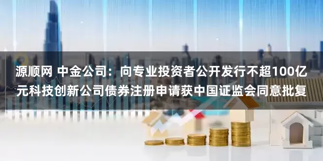 源顺网 中金公司：向专业投资者公开发行不超100亿元科技创新公司债券注册申请获中国证监会同意批复