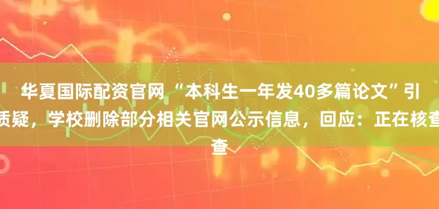 华夏国际配资官网 “本科生一年发40多篇论文”引质疑，学校删除部分相关官网公示信息，回应：正在核查