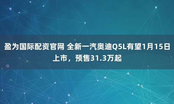 盈为国际配资官网 全新一汽奥迪Q5L有望1月15日上市，预售31.3万起