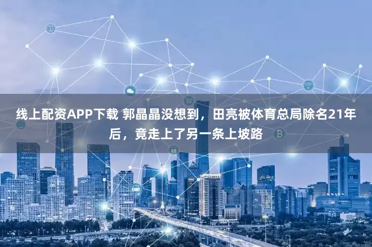 线上配资APP下载 郭晶晶没想到，田亮被体育总局除名21年后，竟走上了另一条上坡路