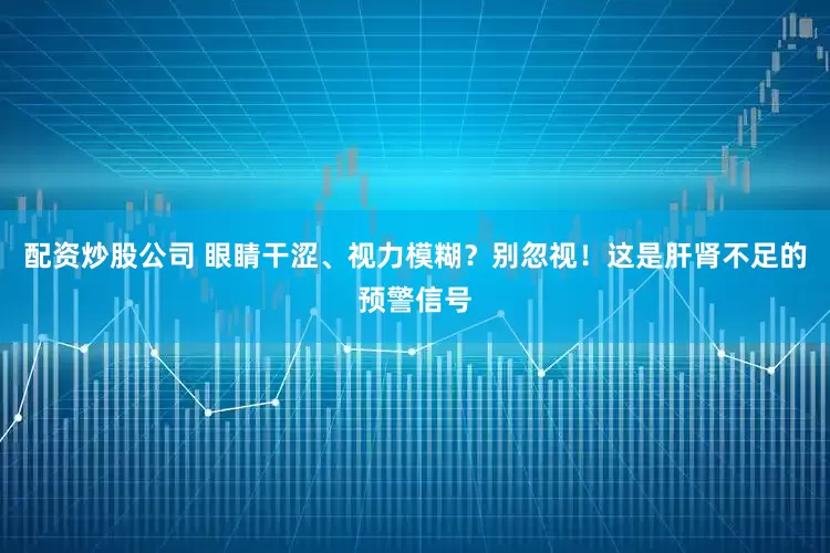 配资炒股公司 眼睛干涩、视力模糊?别忽视!这是肝肾不足的预警信号