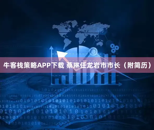 牛客栈策略APP下载 蔡琳任龙岩市市长（附简历）