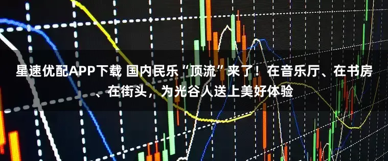 星速优配APP下载 国内民乐“顶流”来了！在音乐厅、在书房、在街头，为光谷人送上美好体验