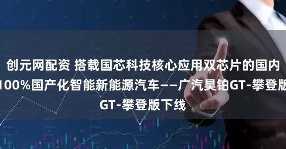 创元网配资 搭载国芯科技核心应用双芯片的国内首款100%国产化智能新能源汽车——广汽昊铂GT-攀登版下线