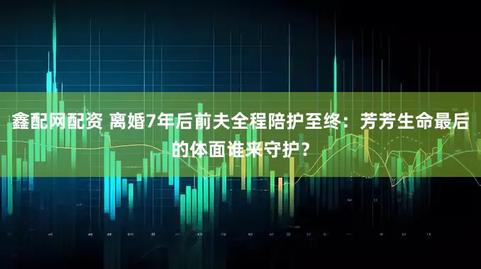 鑫配网配资 离婚7年后前夫全程陪护至终:芳芳生命最后的体面谁来守护?